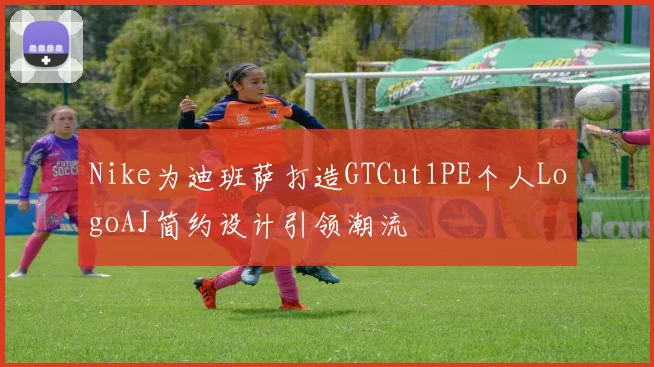 Nike为迪班萨打造GTCut1PE个人LogoAJ简约设计引领潮流