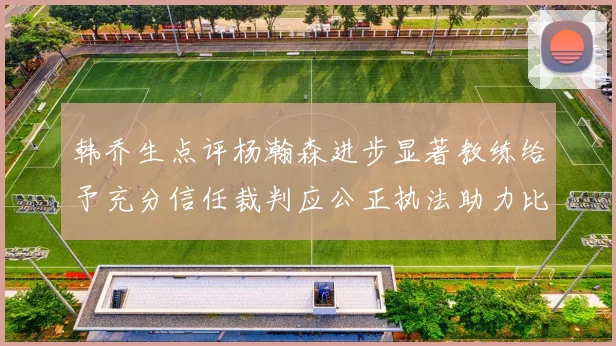 韩乔生点评杨瀚森进步显著教练给予充分信任裁判应公正执法助力比赛发展