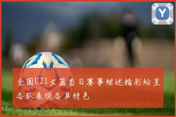 全国U21女篮首日赛事综述精彩纷呈各队表现各具特色