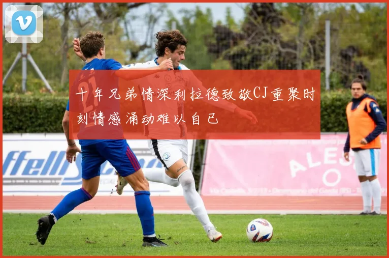 十年兄弟情深利拉德致敬CJ重聚时刻情感涌动难以自已