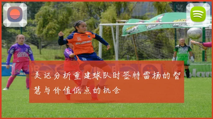 美记分析重建球队时签特雷杨的智慧与价值低点的机会