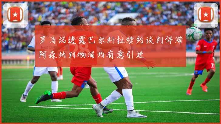罗马诺透露巴尔科拉续约谈判停滞阿森纳利物浦均有意引进