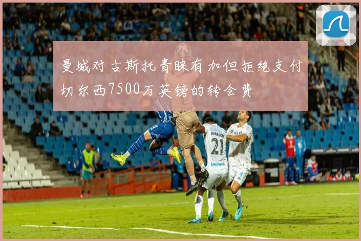 曼城对古斯托青睐有加但拒绝支付切尔西7500万英镑的转会费