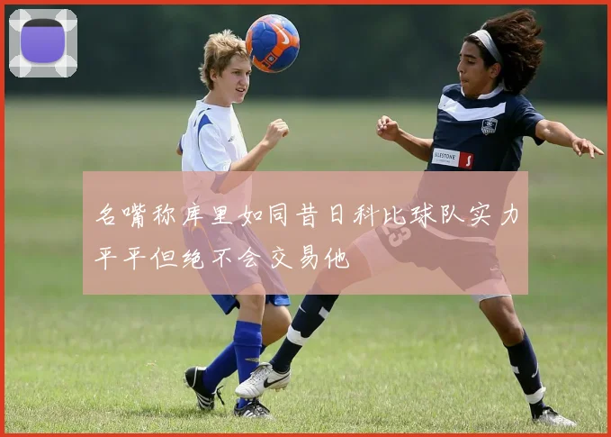 名嘴称库里如同昔日科比球队实力平平但绝不会交易他