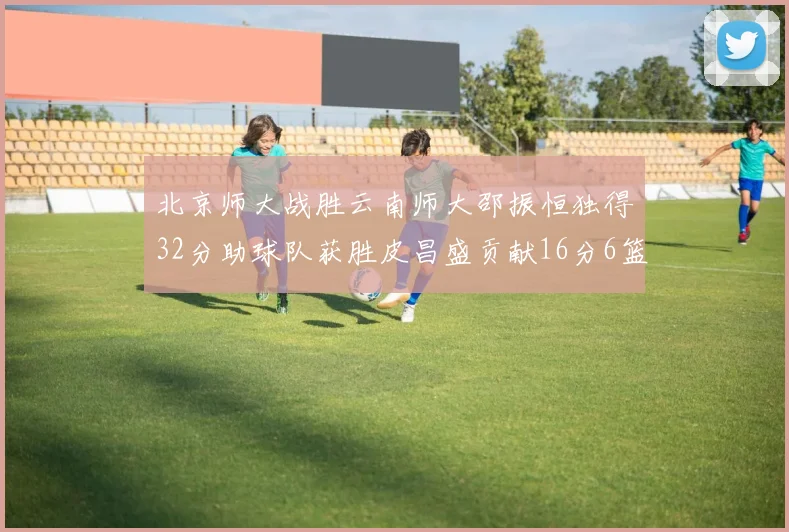 北京师大战胜云南师大邵振恒独得32分助球队获胜皮昌盛贡献16分6篮板5助攻