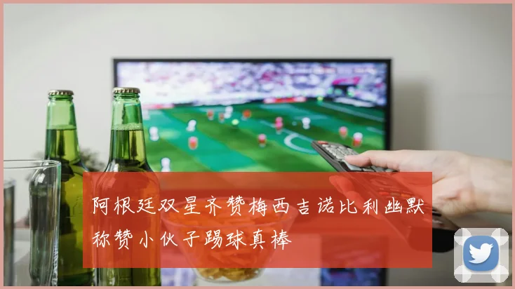 阿根廷双星齐赞梅西吉诺比利幽默称赞小伙子踢球真棒