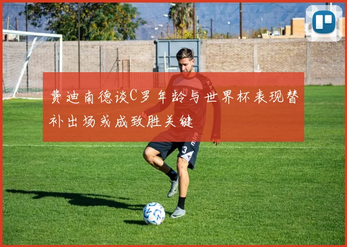 费迪南德谈C罗年龄与世界杯表现替补出场或成致胜关键