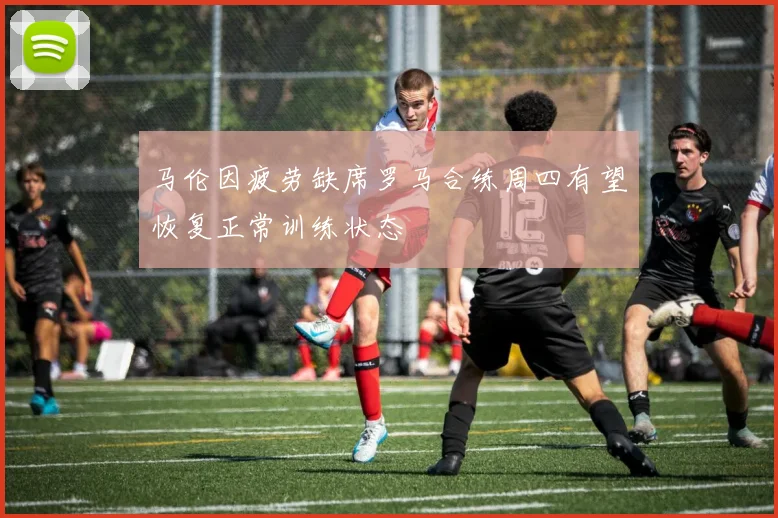 马伦因疲劳缺席罗马合练周四有望恢复正常训练状态