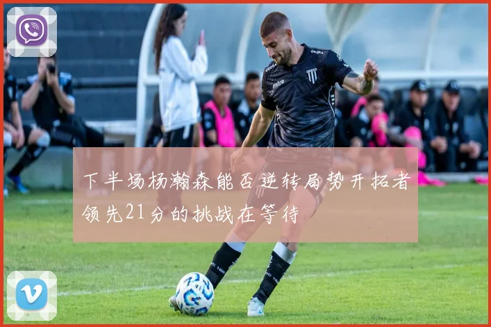 下半场杨瀚森能否逆转局势开拓者领先21分的挑战在等待