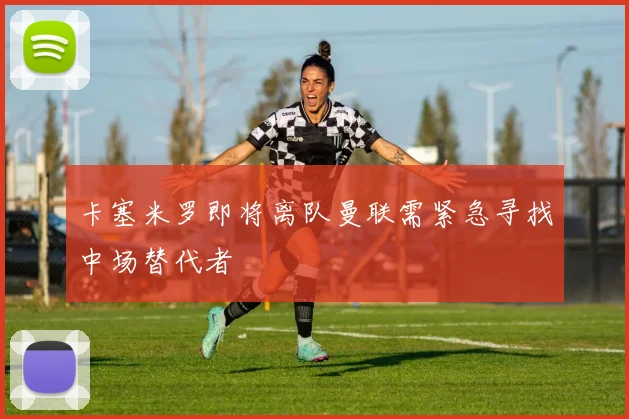 卡塞米罗即将离队曼联需紧急寻找中场替代者