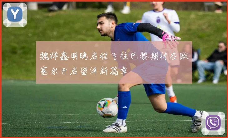 魏祥鑫明晚启程飞往巴黎期待在欧塞尔开启留洋新篇章
