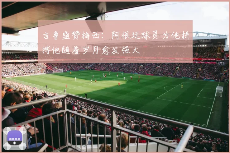 吉鲁盛赞梅西：阿根廷球员为他拼搏他随着岁月愈发强大