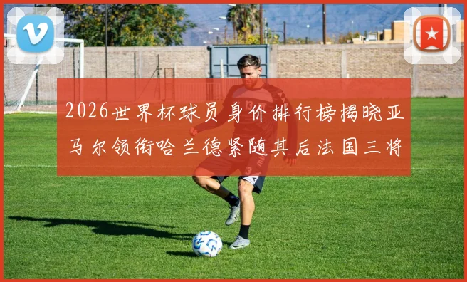 2026世界杯球员身价排行榜揭晓亚马尔领衔哈兰德紧随其后法国三将入围