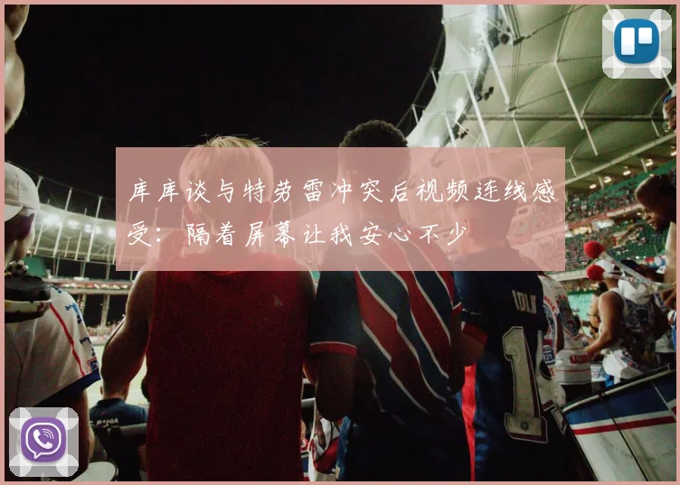 库库谈与特劳雷冲突后视频连线感受：隔着屏幕让我安心不少