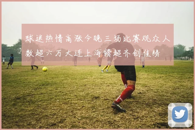 球迷热情高涨今晚三场比赛观众人数超六万大连上海赣超齐创佳绩