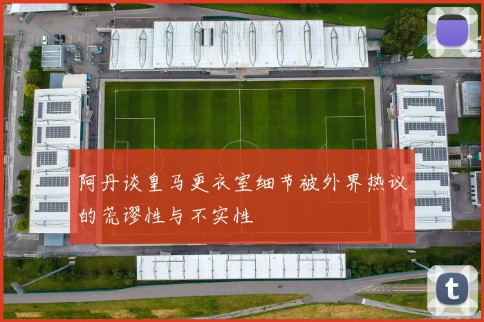 阿丹谈皇马更衣室细节被外界热议的荒谬性与不实性