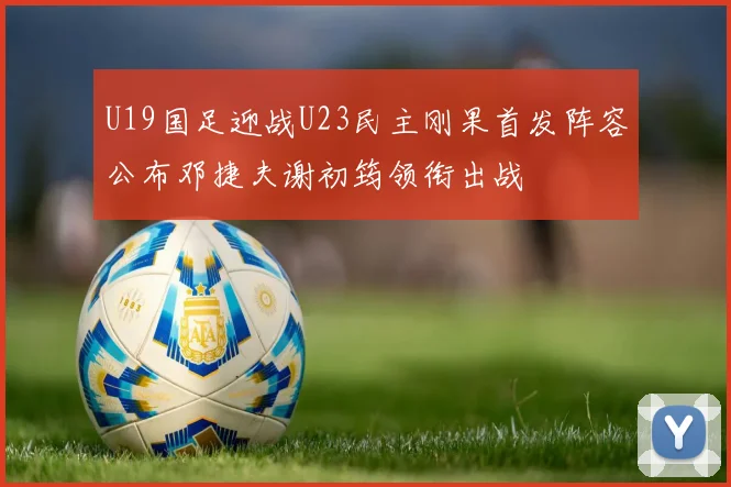 U19国足迎战U23民主刚果首发阵容公布邓捷夫谢初筠领衔出战