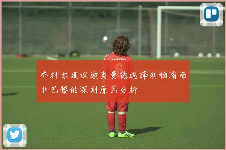 乔科尔建议迪奥曼德选择利物浦而非巴黎的深刻原因分析