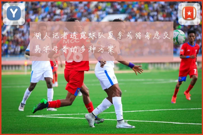 湖人记者透露球队夏季或将考虑交易字母哥的多种方案