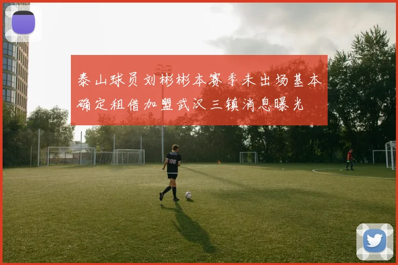 泰山球员刘彬彬本赛季未出场基本确定租借加盟武汉三镇消息曝光