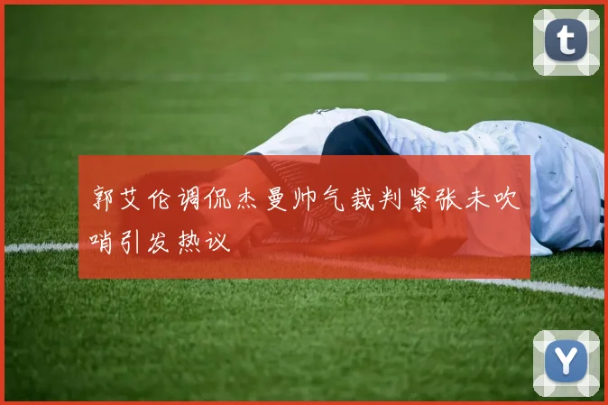 郭艾伦调侃杰曼帅气裁判紧张未吹哨引发热议