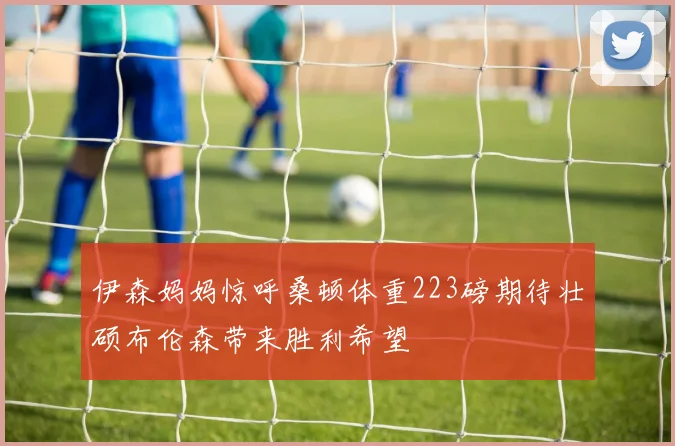 伊森妈妈惊呼桑顿体重223磅期待壮硕布伦森带来胜利希望