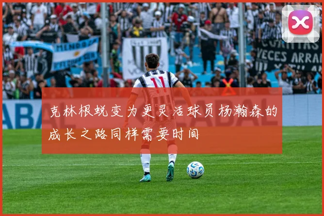 克林根蜕变为更灵活球员杨瀚森的成长之路同样需要时间