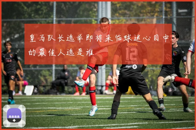 皇马队长选举即将来临球迷心目中的最佳人选是谁