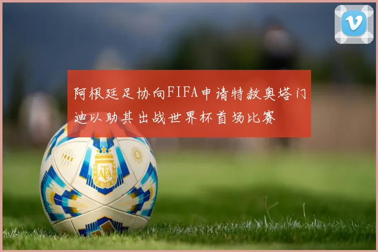 阿根廷足协向FIFA申请特赦奥塔门迪以助其出战世界杯首场比赛