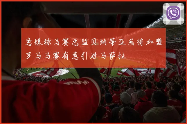 意媒称马赛总监贝纳蒂亚或将加盟罗马马赛有意引进马萨拉