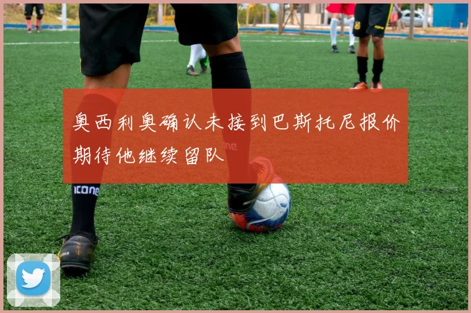 奥西利奥确认未接到巴斯托尼报价期待他继续留队