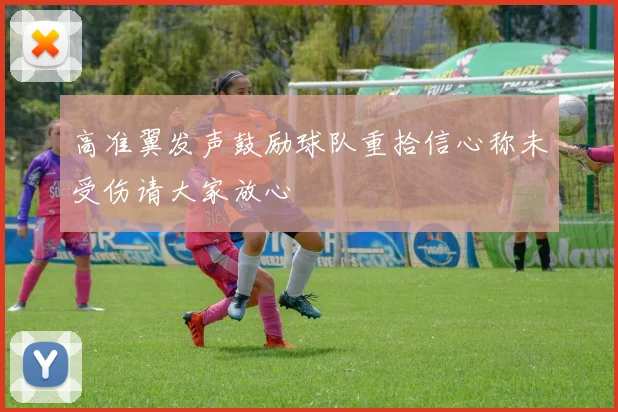 高准翼发声鼓励球队重拾信心称未受伤请大家放心