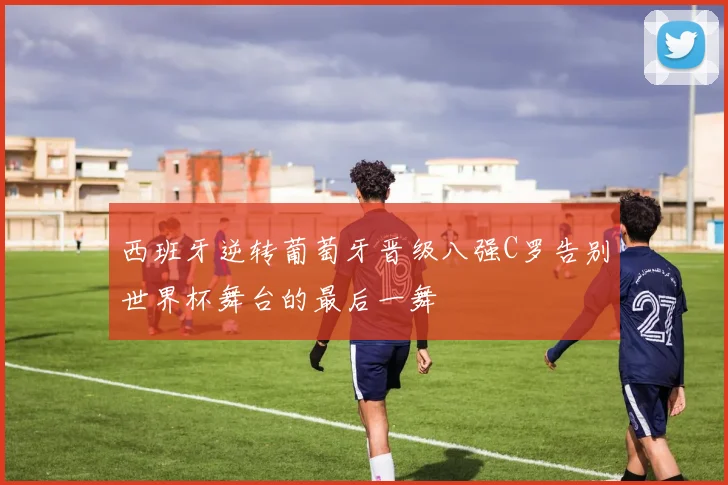 西班牙逆转葡萄牙晋级八强C罗告别世界杯舞台的最后一舞