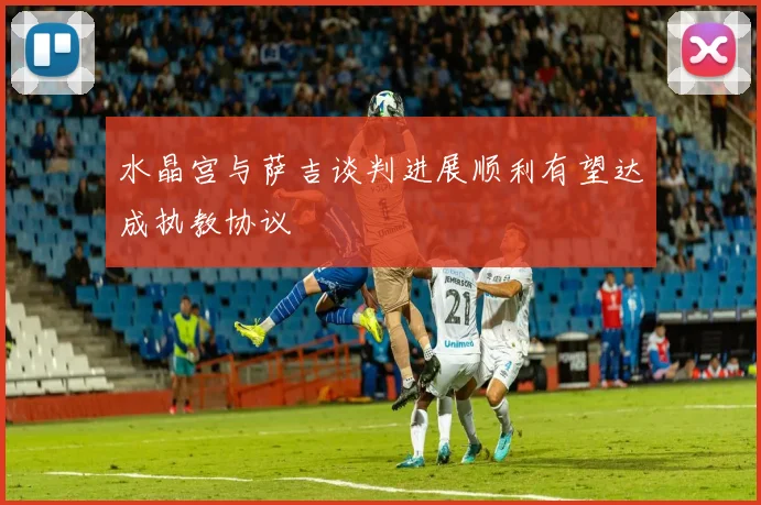 水晶宫与萨吉谈判进展顺利有望达成执教协议
